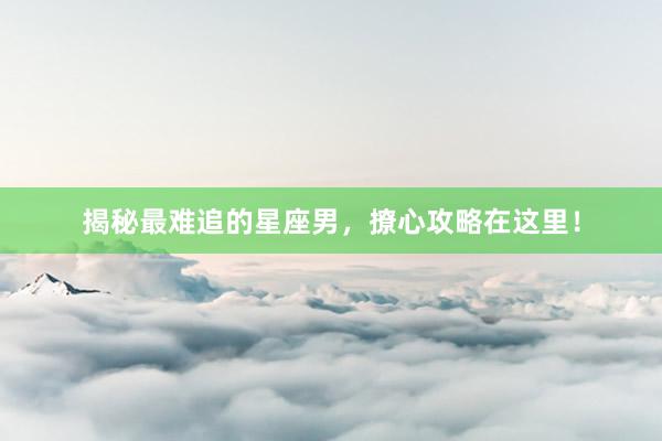 揭秘最难追的星座男，撩心攻略在这里！