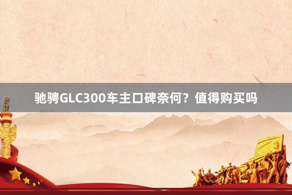 驰骋GLC300车主口碑奈何？值得购买吗